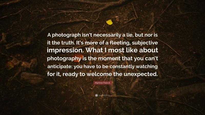 Martine Franck Quote: “A photograph isn’t necessarily a lie, but nor is it the truth. It’s more of a fleeting, subjective impression. What I most like about photography is the moment that you can’t anticipate: you have to be constantly watching for it, ready to welcome the unexpected.”
