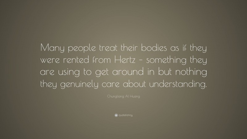 Chungliang Al Huang Quote: “Many people treat their bodies as if they were rented from Hertz – something they are using to get around in but nothing they genuinely care about understanding.”