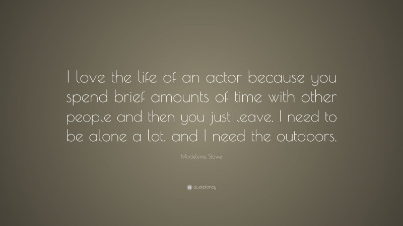 Madeleine Stowe Quote: “I love the life of an actor because you spend brief amounts of time with other people and then you just leave. I need to be alone a lot, and I need the outdoors.”