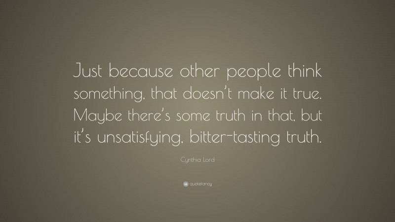 Cynthia Lord Quote: “Just because other people think something, that doesn’t make it true. Maybe there’s some truth in that, but it’s unsatisfying, bitter-tasting truth.”