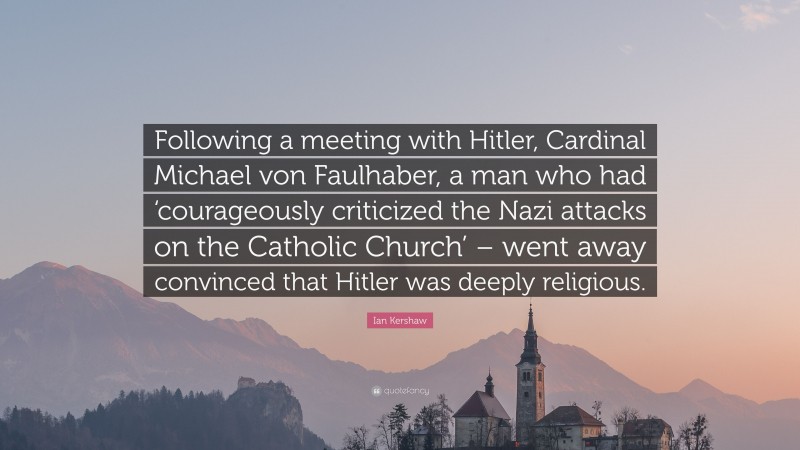 Ian Kershaw Quote: “Following a meeting with Hitler, Cardinal Michael von Faulhaber, a man who had ‘courageously criticized the Nazi attacks on the Catholic Church’ – went away convinced that Hitler was deeply religious.”