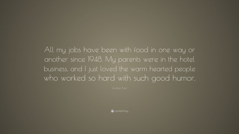 Graham Kerr Quote: “All my jobs have been with food in one way or another since 1948. My parents were in the hotel business, and I just loved the warm hearted people who worked so hard with such good humor.”