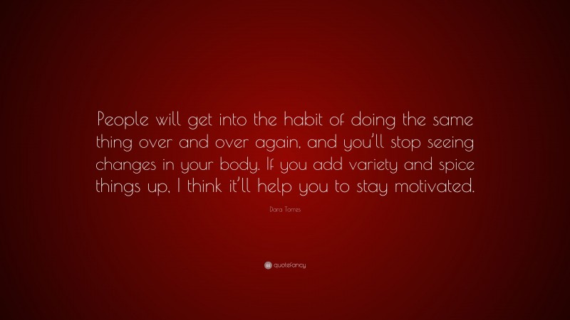 Dara Torres Quote: “People will get into the habit of doing the same thing over and over again, and you’ll stop seeing changes in your body. If you add variety and spice things up, I think it’ll help you to stay motivated.”