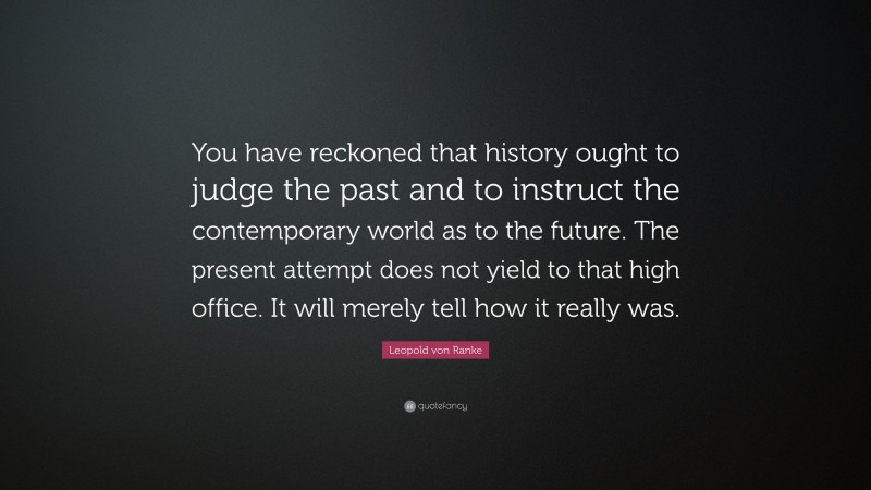 Leopold von Ranke Quote: “You have reckoned that history ought to judge the past and to instruct the contemporary world as to the future. The present attempt does not yield to that high office. It will merely tell how it really was.”