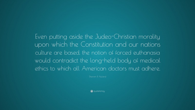 Sherwin B. Nuland Quote: “Even putting aside the Judeo-Christian morality upon which the Constitution and our nations culture are based, the notion of forced euthanasia would contradict the long-held body of medical ethics to which all American doctors must adhere.”