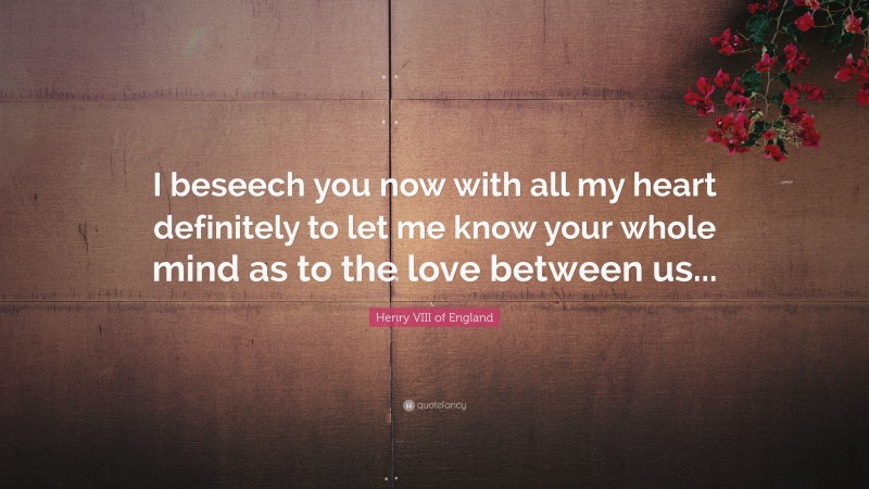 Henry VIII of England Quote: “I beseech you now with all my heart definitely to let me know your whole mind as to the love between us...”