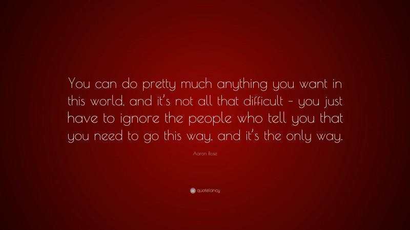 Aaron Rose Quote: “You can do pretty much anything you want in this world, and it’s not all that difficult – you just have to ignore the people who tell you that you need to go this way, and it’s the only way.”