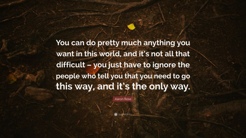 Aaron Rose Quote: “You can do pretty much anything you want in this world, and it’s not all that difficult – you just have to ignore the people who tell you that you need to go this way, and it’s the only way.”