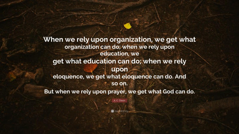 A. C. Dixon Quote: “When we rely upon organization, we get what organization can do; when we rely upon education, we get what education can do; when we rely upon eloquence, we get what eloquence can do. And so on. But when we rely upon prayer, we get what God can do.”