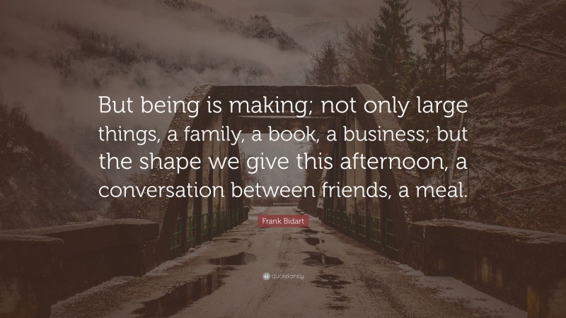 Frank Bidart Quote: “But being is making; not only large things, a family, a book, a business; but the shape we give this afternoon, a conversation between friends, a meal.”