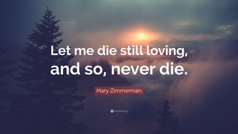 Mary Zimmerman Quote: “Let me die still loving, and so, never die.”