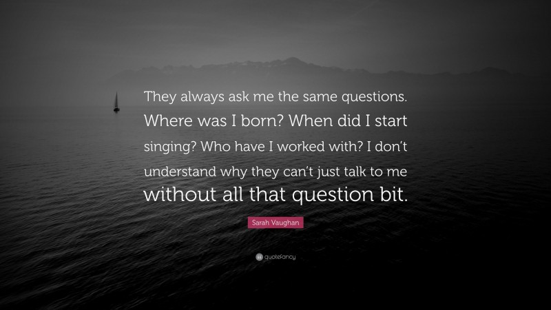 Sarah Vaughan Quote: “They always ask me the same questions. Where was I born? When did I start singing? Who have I worked with? I don’t understand why they can’t just talk to me without all that question bit.”