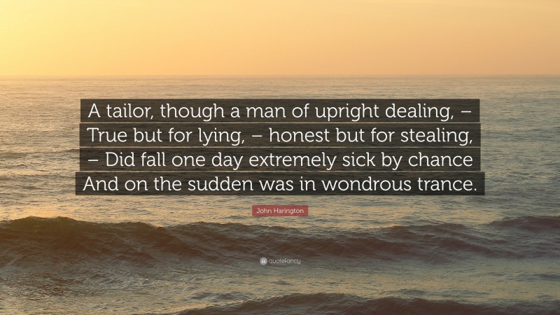 John Harington Quote: “A tailor, though a man of upright dealing, – True but for lying, – honest but for stealing, – Did fall one day extremely sick by chance And on the sudden was in wondrous trance.”