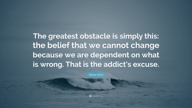 Walter Wink Quote: “The greatest obstacle is simply this: the belief that we cannot change because we are dependent on what is wrong. That is the addict’s excuse.”
