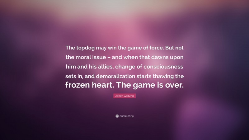 Johan Galtung Quote: “The topdog may win the game of force. But not the moral issue – and when that dawns upon him and his allies, change of consciousness sets in, and demoralization starts thawing the frozen heart. The game is over.”