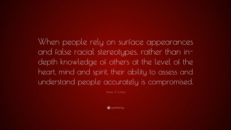 James A. Forbes Quote: “When people rely on surface appearances and false racial stereotypes, rather than in-depth knowledge of others at the level of the heart, mind and spirit, their ability to assess and understand people accurately is compromised.”