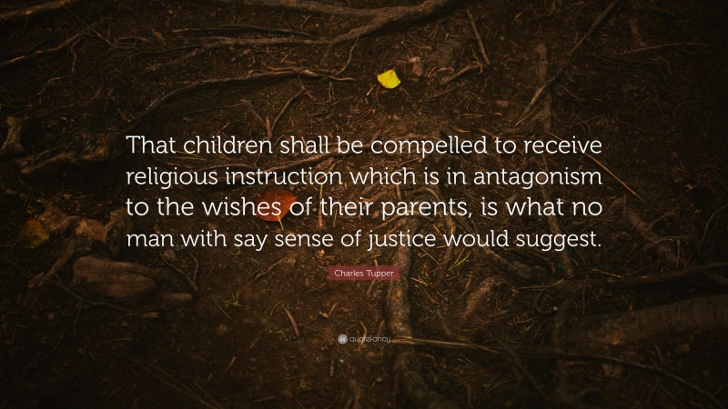 Charles Tupper Quote: “That children shall be compelled to receive religious instruction which is in antagonism to the wishes of their parents, is what no man with say sense of justice would suggest.”