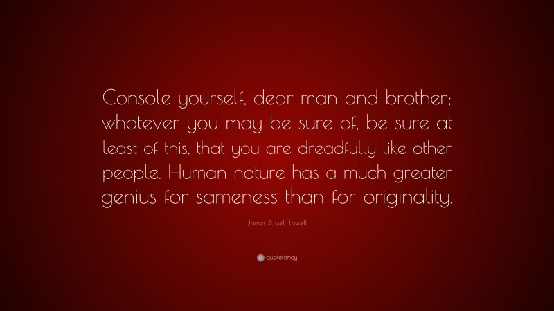 James Russell Lowell Quote: “Console yourself, dear man and brother; whatever you may be sure of, be sure at least of this, that you are dreadfully like other people. Human nature has a much greater genius for sameness than for originality.”