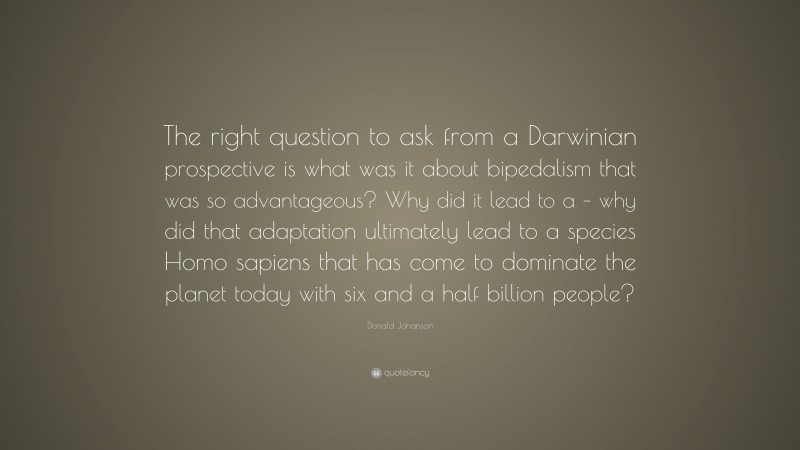 Donald Johanson Quote: “The right question to ask from a Darwinian prospective is what was it about bipedalism that was so advantageous? Why did it lead to a – why did that adaptation ultimately lead to a species Homo sapiens that has come to dominate the planet today with six and a half billion people?”