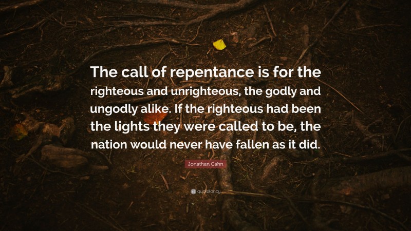 Jonathan Cahn Quote: “The call of repentance is for the righteous and unrighteous, the godly and ungodly alike. If the righteous had been the lights they were called to be, the nation would never have fallen as it did.”