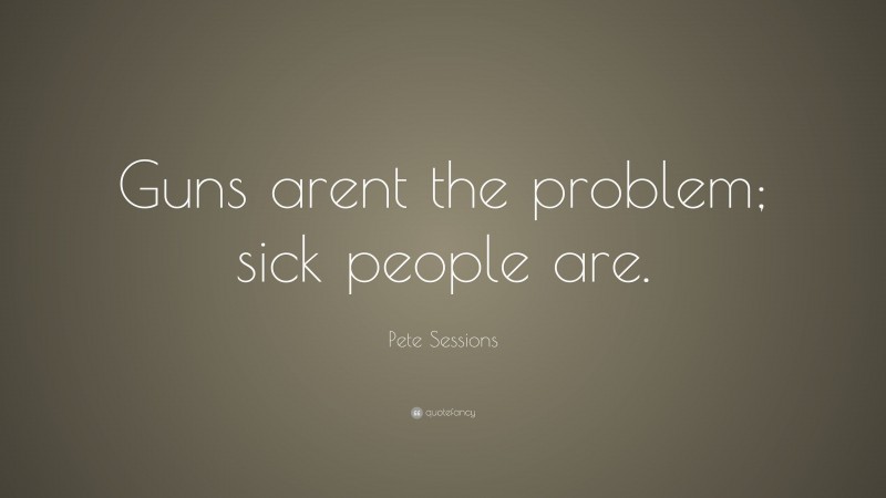 Pete Sessions Quote: “Guns arent the problem; sick people are.”