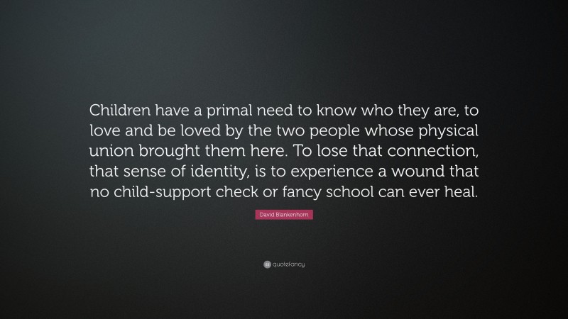 David Blankenhorn Quote: “Children have a primal need to know who they are, to love and be loved by the two people whose physical union brought them here. To lose that connection, that sense of identity, is to experience a wound that no child-support check or fancy school can ever heal.”