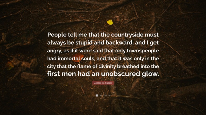 George W. Russell Quote: “People tell me that the countryside must always be stupid and backward, and I get angry, as if it were said that only townspeople had immortal souls, and that it was only in the city that the flame of divinity breathed into the first men had an unobscured glow.”