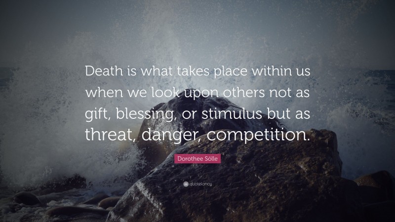 Dorothee Sölle Quote: “Death is what takes place within us when we look upon others not as gift, blessing, or stimulus but as threat, danger, competition.”