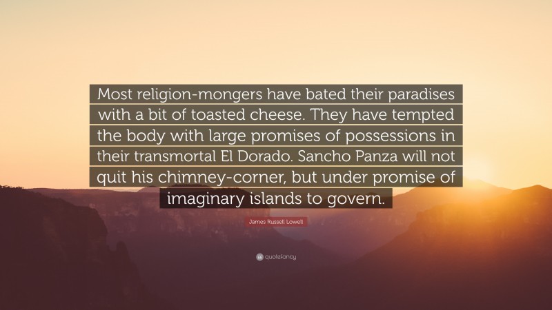 James Russell Lowell Quote: “Most religion-mongers have bated their paradises with a bit of toasted cheese. They have tempted the body with large promises of possessions in their transmortal El Dorado. Sancho Panza will not quit his chimney-corner, but under promise of imaginary islands to govern.”