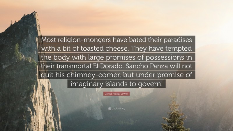 James Russell Lowell Quote: “Most religion-mongers have bated their paradises with a bit of toasted cheese. They have tempted the body with large promises of possessions in their transmortal El Dorado. Sancho Panza will not quit his chimney-corner, but under promise of imaginary islands to govern.”