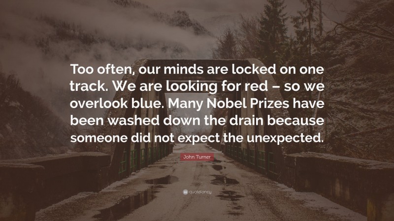 John Turner Quote: “Too often, our minds are locked on one track. We are looking for red – so we overlook blue. Many Nobel Prizes have been washed down the drain because someone did not expect the unexpected.”