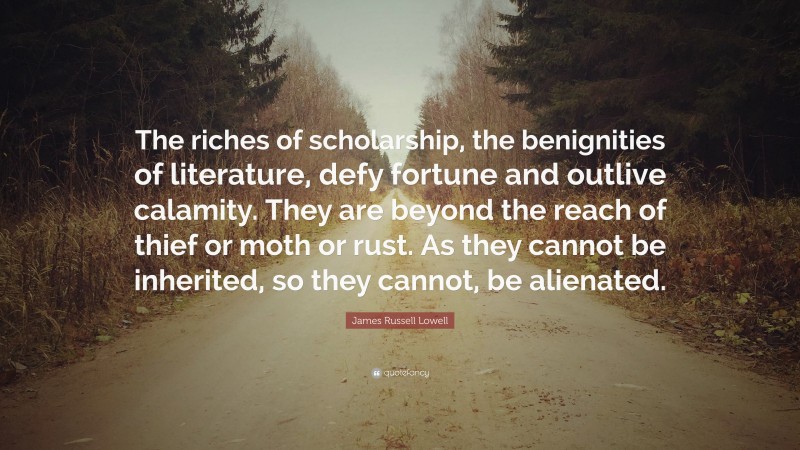 James Russell Lowell Quote: “The riches of scholarship, the benignities of literature, defy fortune and outlive calamity. They are beyond the reach of thief or moth or rust. As they cannot be inherited, so they cannot, be alienated.”