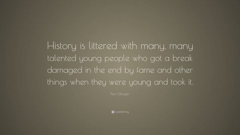 Piers Morgan Quote: “History is littered with many, many talented young people who got a break damaged in the end by fame and other things when they were young and took it.”