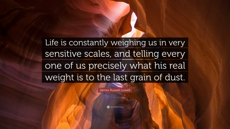 James Russell Lowell Quote: “Life is constantly weighing us in very sensitive scales, and telling every one of us precisely what his real weight is to the last grain of dust.”