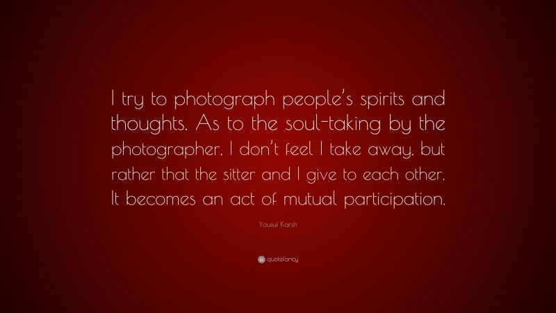 Yousuf Karsh Quote: “I try to photograph people’s spirits and thoughts. As to the soul-taking by the photographer, I don’t feel I take away, but rather that the sitter and I give to each other. It becomes an act of mutual participation.”
