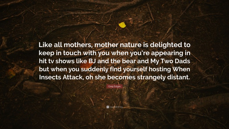 Greg Evigan Quote: “Like all mothers, mother nature is delighted to keep in touch with you when you’re appearing in hit tv shows like BJ and the bear and My Two Dads but when you suddenly find yourself hosting When Insects Attack, oh she becomes strangely distant.”