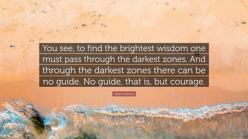 Adam Gidwitz Quote: “You see, to find the brightest wisdom one must pass through the darkest zones. And through the darkest zones there can be no guide. No guide, that is, but courage.”