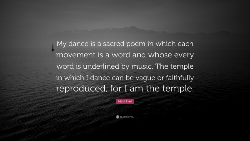 Mata Hari Quote: “My dance is a sacred poem in which each movement is a word and whose every word is underlined by music. The temple in which I dance can be vague or faithfully reproduced, for I am the temple.”