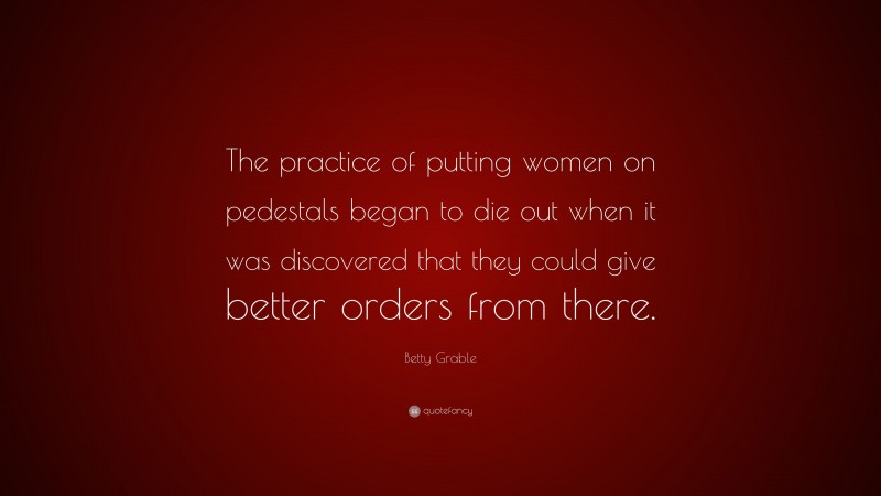 Betty Grable Quote: “The practice of putting women on pedestals began to die out when it was discovered that they could give better orders from there.”