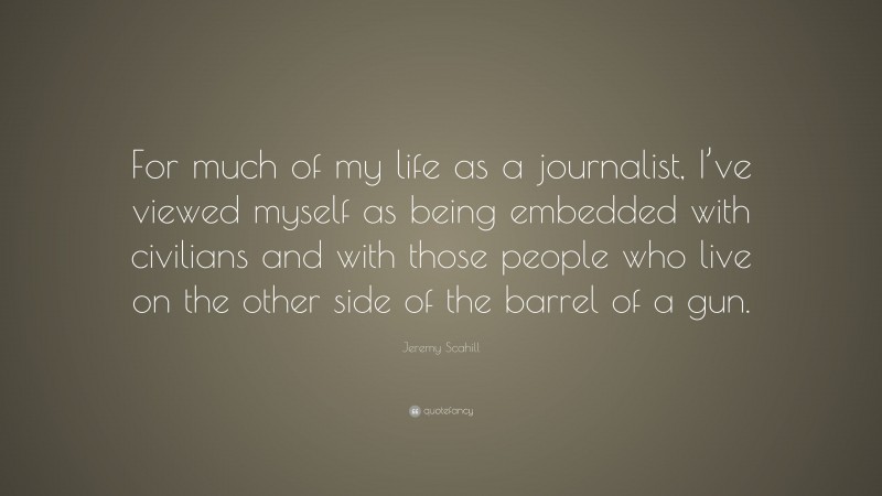 Jeremy Scahill Quote: “For much of my life as a journalist, I’ve viewed myself as being embedded with civilians and with those people who live on the other side of the barrel of a gun.”