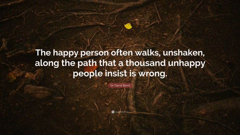 Sir David Baird Quote: “The happy person often walks, unshaken, along the path that a thousand unhappy people insist is wrong.”