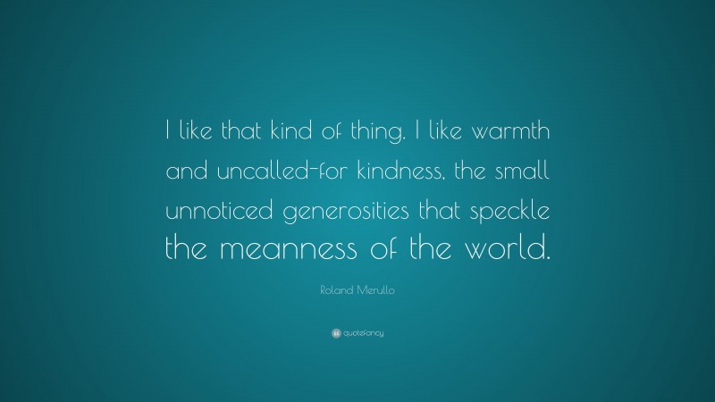 Roland Merullo Quote: “I like that kind of thing. I like warmth and uncalled-for kindness, the small unnoticed generosities that speckle the meanness of the world.”