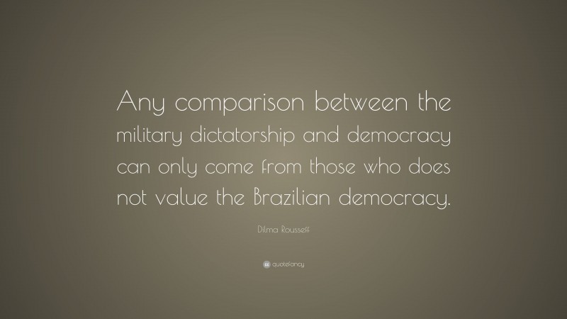 Dilma Rousseff Quote: “Any comparison between the military dictatorship and democracy can only come from those who does not value the Brazilian democracy.”