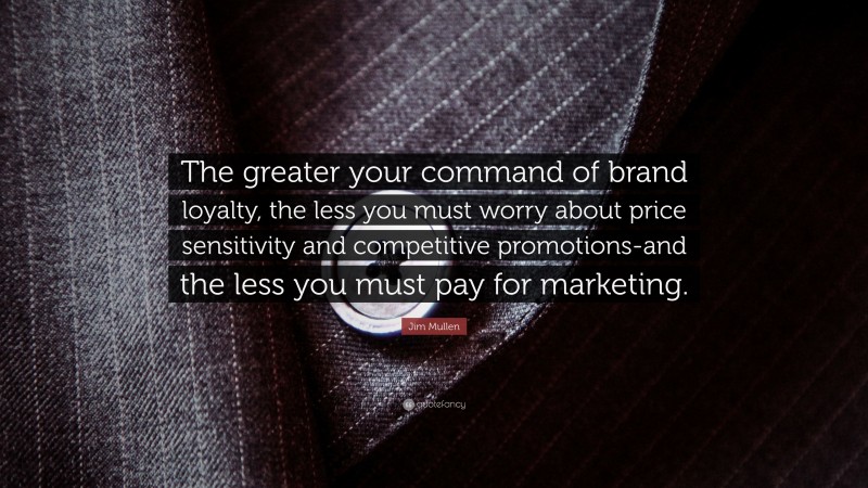 Jim Mullen Quote: “The greater your command of brand loyalty, the less you must worry about price sensitivity and competitive promotions-and the less you must pay for marketing.”