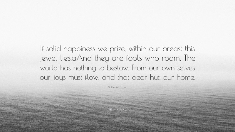 Nathaniel Cotton Quote: “If solid happiness we prize, within our breast this jewel lies,aAnd they are fools who roam. The world has nothing to bestow. From our own selves our joys must flow, and that dear hut, our home.”