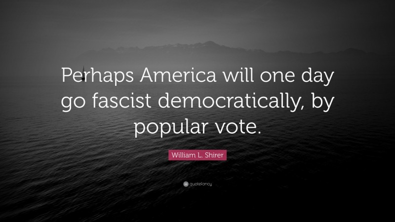 William L. Shirer Quote: “Perhaps America will one day go fascist democratically, by popular vote.”