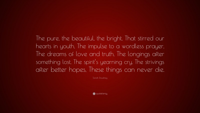 Sarah Doudney Quote: “The pure, the beautiful, the bright, That stirred our hearts in youth, The impulse to a wordless prayer, The dreams of love and truth, The longings after something lost, The spirit’s yearning cry, The strivings after better hopes, These things can never die.”