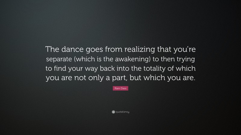 Ram Dass Quote: “The dance goes from realizing that you’re separate (which is the awakening) to then trying to find your way back into the totality of which you are not only a part, but which you are.”