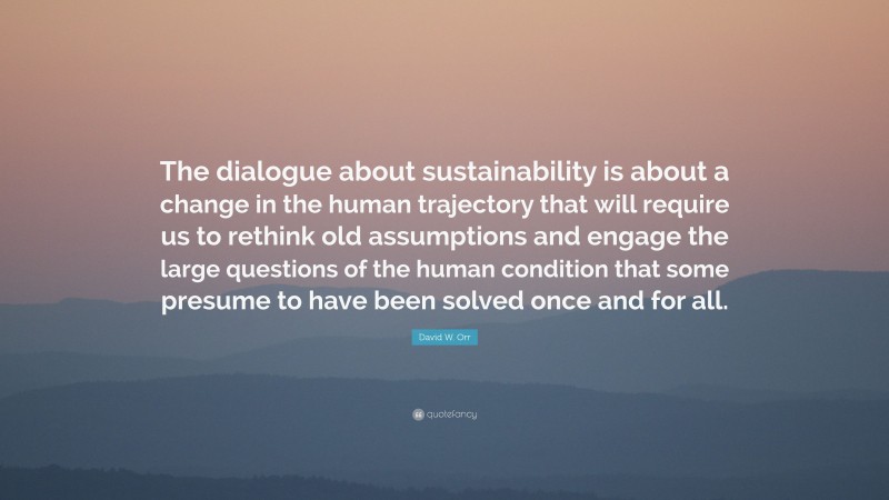 David W. Orr Quote: “The dialogue about sustainability is about a change in the human trajectory that will require us to rethink old assumptions and engage the large questions of the human condition that some presume to have been solved once and for all.”