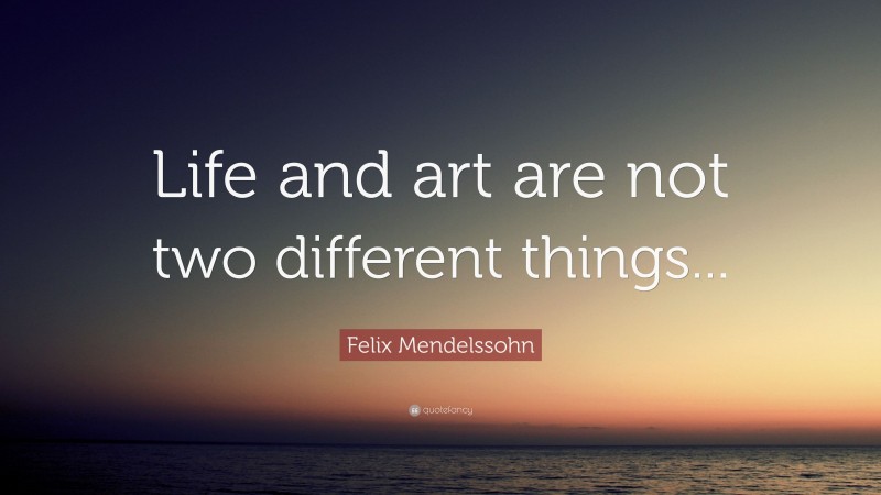 Felix Mendelssohn Quote: “Life and art are not two different things...”